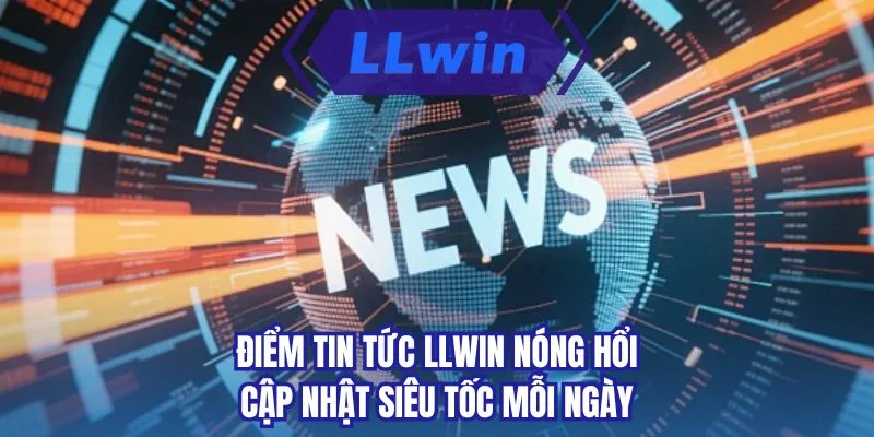 Điểm tin tức LLWIN nóng hổi cập nhật siêu tốc mỗi ngày